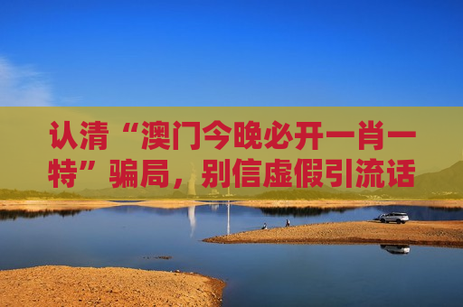 认清“澳门今晚必开一肖一特”骗局,别信虚假引流话术,风险警示要牢记