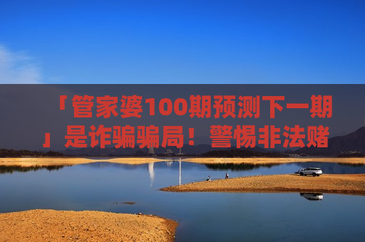 「管家婆100期预测下一期」是诈骗骗局!警惕非法赌博陷阱,别信所谓精准预测话术