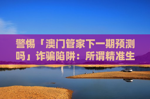 警惕「澳门管家下一期预测吗」诈骗陷阱:所谓精准生肖数字预测全是骗钱诱饵