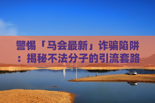 警惕「马会最新」诈骗陷阱:揭秘不法分子的引流套路,守好你的血汗钱