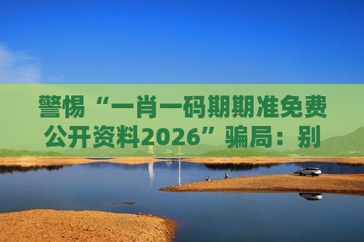 警惕“一肖一码期期准免费公开资料2026”骗局:别信天上掉馅饼,这是诈骗!
