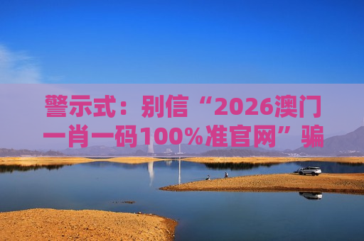 警示式:别信“2026澳门一肖一码100%准官网”骗局,这是非法赌博诈骗的典型引流陷阱