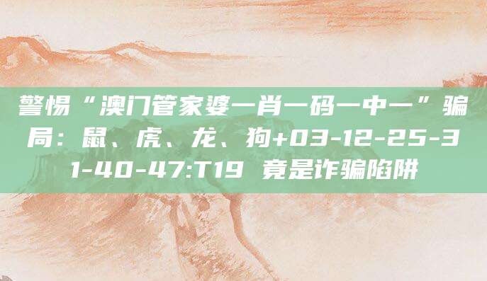 警惕“澳门管家婆一肖一码一中一”骗局：鼠、虎、龙、狗+03-12-25-31-40-47:T19 竟是诈骗陷阱