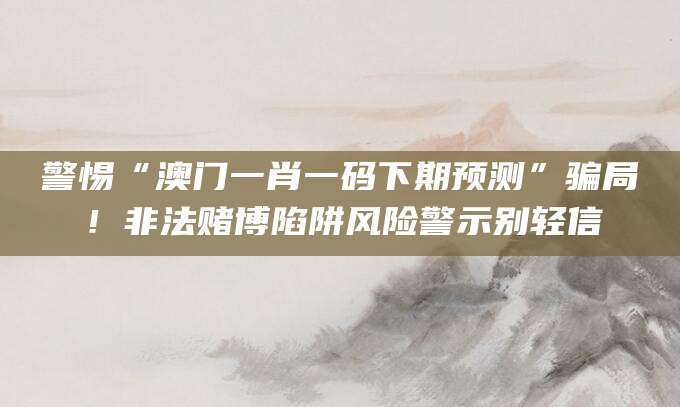 警惕“澳门一肖一码下期预测”骗局！非法赌博陷阱风险警示别轻信