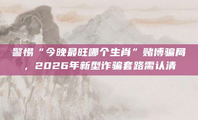 警惕“今晚最旺哪个生肖”赌博骗局，2026年新型诈骗套路需认清