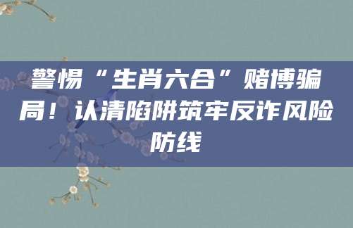警惕“生肖六合”赌博骗局！认清陷阱筑牢反诈风险防线