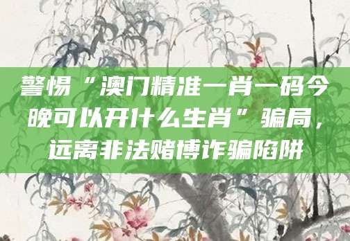警惕“澳门精准一肖一码今晚可以开什么生肖”骗局，远离非法赌博诈骗陷阱