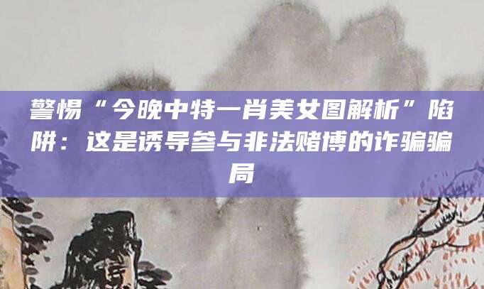 警惕“今晚中特一肖美女图解析”陷阱：这是诱导参与非法赌博的诈骗骗局