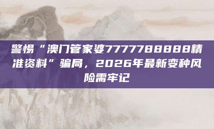 警惕“澳门管家婆7777788888精准资料”骗局，2026年最新变种风险需牢记