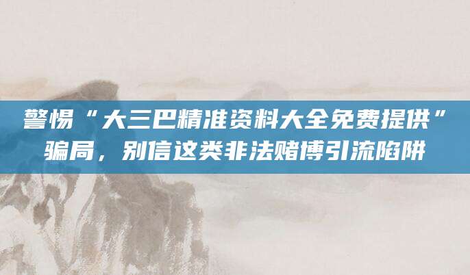 警惕“大三巴精准资料大全免费提供”骗局，别信这类非法赌博引流陷阱