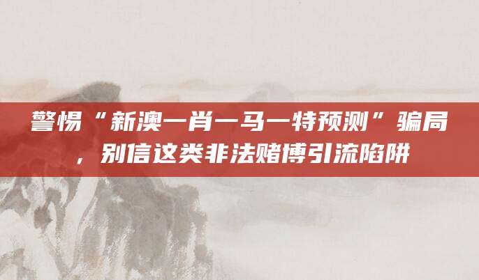 警惕“新澳一肖一马一特预测”骗局，别信这类非法赌博引流陷阱