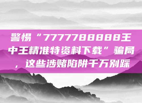 警惕“7777788888王中王精准特资料下载”骗局，这些涉赌陷阱千万别踩