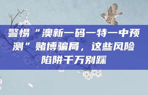 警惕“澳新一码一特一中预测”赌博骗局，这些风险陷阱千万别踩