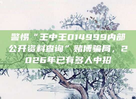 警惕“王中王014999内部公开资料查询”赌博骗局，2026年已有多人中招