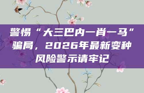 警惕“大三巴内一肖一马”骗局，2026年最新变种风险警示请牢记