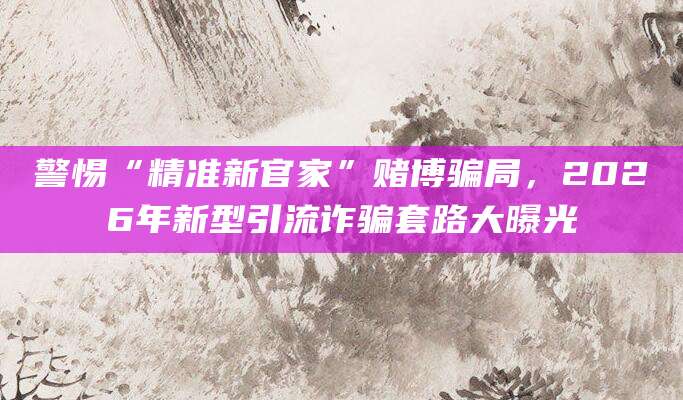 警惕“精准新官家”赌博骗局，2026年新型引流诈骗套路大曝光