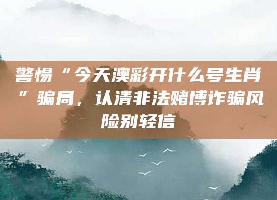 警惕“今天澳彩开什么号生肖”骗局，认清非法赌博诈骗风险别轻信