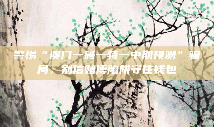 警惕“澳门一码一特一中期预测”骗局，别信赌博陷阱守住钱包