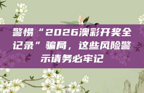 警惕“2026澳彩开奖全记录”骗局，这些风险警示请务必牢记