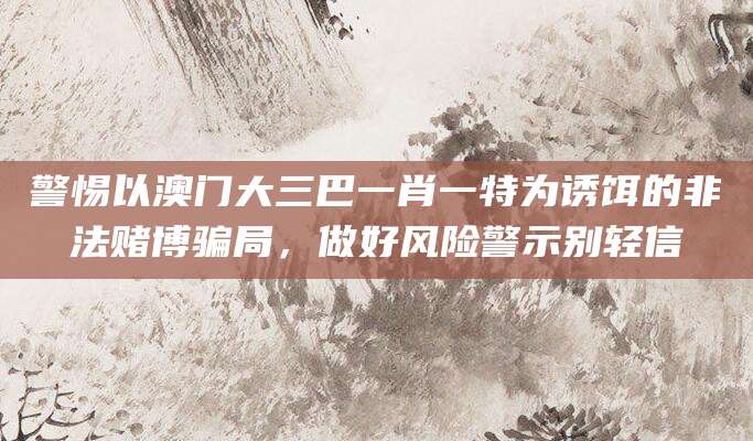 警惕以澳门大三巴一肖一特为诱饵的非法赌博骗局，做好风险警示别轻信