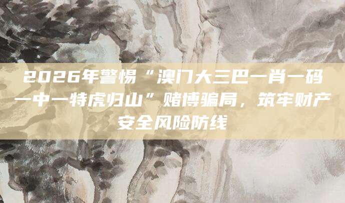 2026年警惕“澳门大三巴一肖一码一中一特虎归山”赌博骗局，筑牢财产安全风险防线