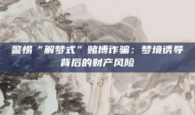 警惕“解梦式”赌博诈骗：梦境诱导背后的财产风险