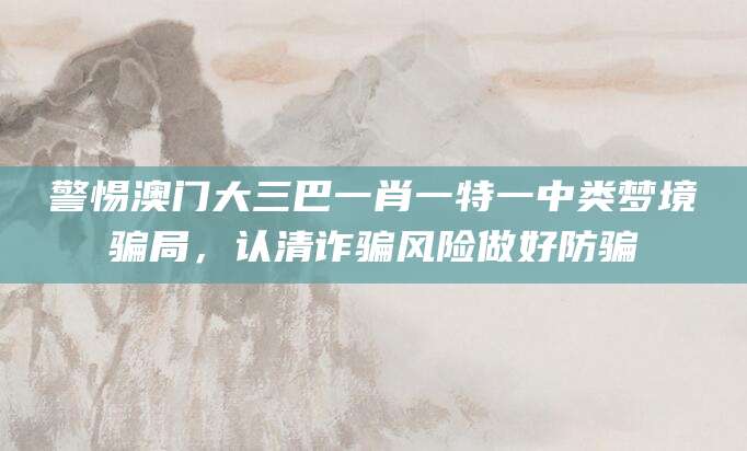警惕澳门大三巴一肖一特一中类梦境骗局，认清诈骗风险做好防骗