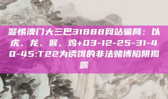警惕澳门大三巴31888网站骗局:以虎、龙、猴、鸡+03-12-25-31-40-45:T22为诱饵的非法赌博陷阱揭露