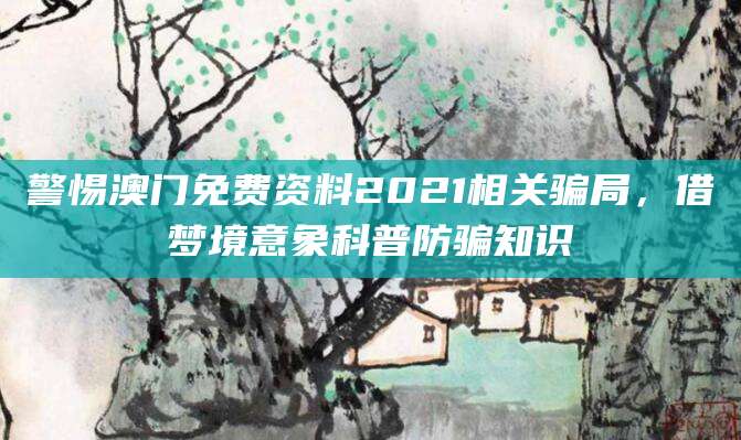 警惕澳门免费资料2021相关骗局，借梦境意象科普防骗知识