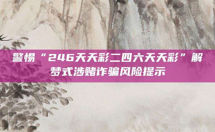 警惕“246天天彩二四六天天彩”解梦式涉赌诈骗风险提示