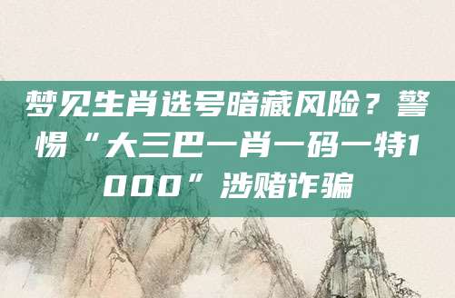 梦见生肖选号暗藏风险？警惕“大三巴一肖一码一特1000”涉赌诈骗