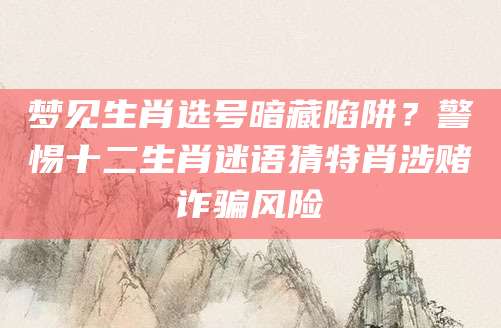 梦见生肖选号暗藏陷阱？警惕十二生肖迷语猜特肖涉赌诈骗风险