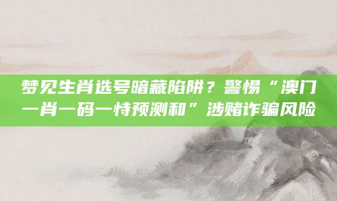 梦见生肖选号暗藏陷阱？警惕“澳门一肖一码一恃预测和”涉赌诈骗风险