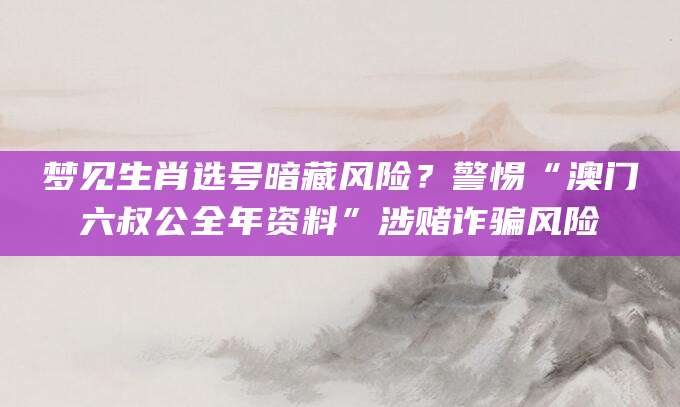 梦见生肖选号暗藏风险？警惕“澳门六叔公全年资料”涉赌诈骗风险