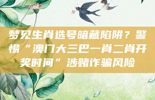 梦见生肖选号暗藏陷阱？警惕“澳门大三巴一肖二肖开奖时间”涉赌诈骗风险