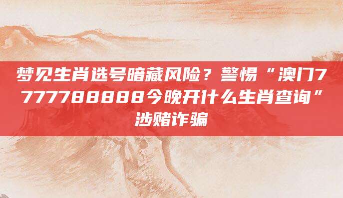 梦见生肖选号暗藏风险？警惕“澳门7777788888今晚开什么生肖查询”涉赌诈骗
