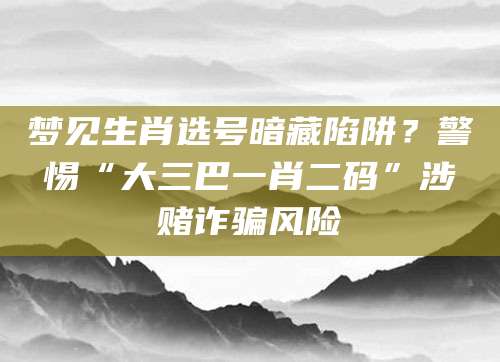梦见生肖选号暗藏陷阱？警惕“大三巴一肖二码”涉赌诈骗风险