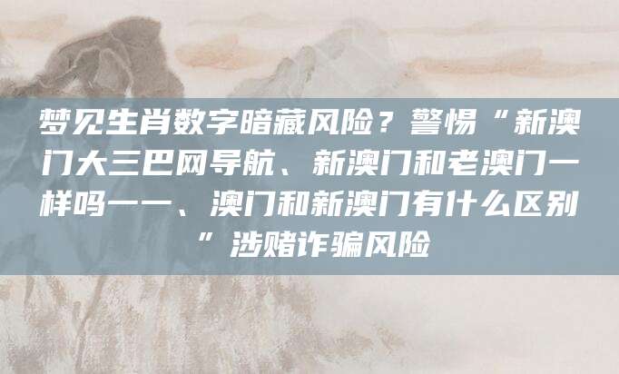 梦见生肖数字暗藏风险?警惕“新澳门大三巴网导航、新澳门和老澳门一样吗一一、澳门和新澳门有什么区别”涉赌诈骗风险
