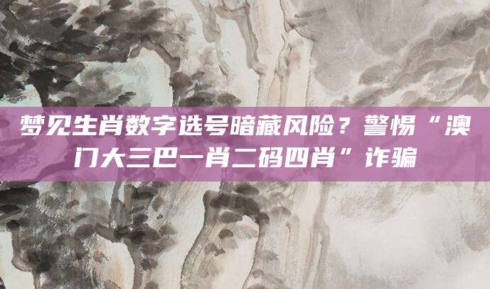 梦见生肖数字选号暗藏风险?警惕“澳门大三巴一肖二码四肖”诈骗