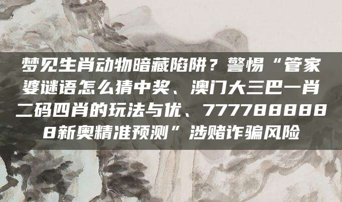 梦见生肖动物暗藏陷阱?警惕“管家婆谜语怎么猜中奖、澳门大三巴一肖二码四肖的玩法与优、7777888888新奥精准预测”涉赌诈骗风险