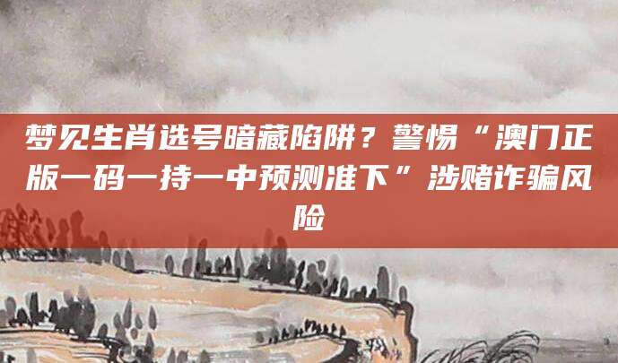 梦见生肖选号暗藏陷阱？警惕“澳门正版一码一持一中预测准下”涉赌诈骗风险