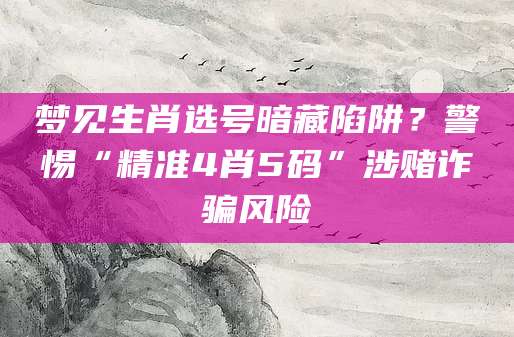 梦见生肖选号暗藏陷阱？警惕“精准4肖5码”涉赌诈骗风险