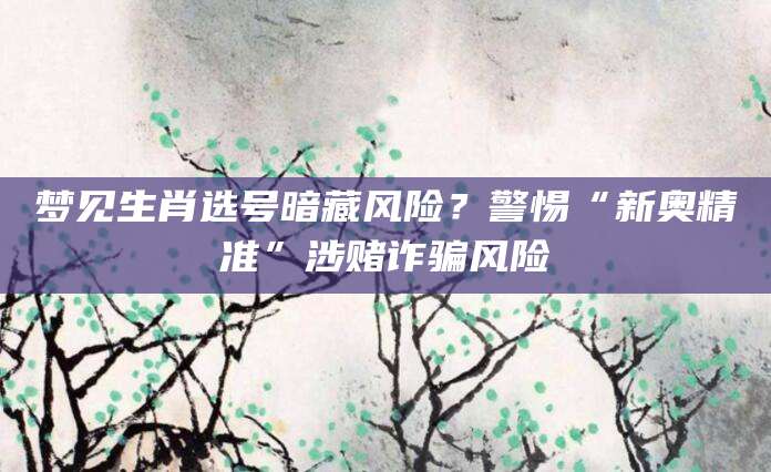 梦见生肖选号暗藏风险？警惕“新奥精准”涉赌诈骗风险