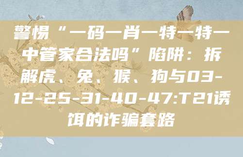 警惕“一码一肖一特一特一中管家合法吗”陷阱：拆解虎、兔、猴、狗与03-12-25-31-40-47:T21诱饵的诈骗套路