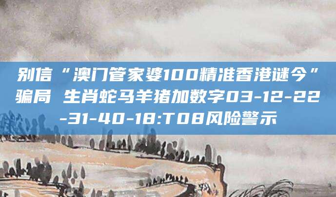 别信“澳门管家婆100精准香港谜今”骗局 生肖蛇马羊猪加数字03-12-22-31-40-18:T08风险警示