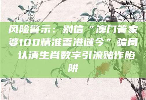 风险警示：别信“澳门管家婆100精准香港谜今”骗局 认清生肖数字引流赌诈陷阱