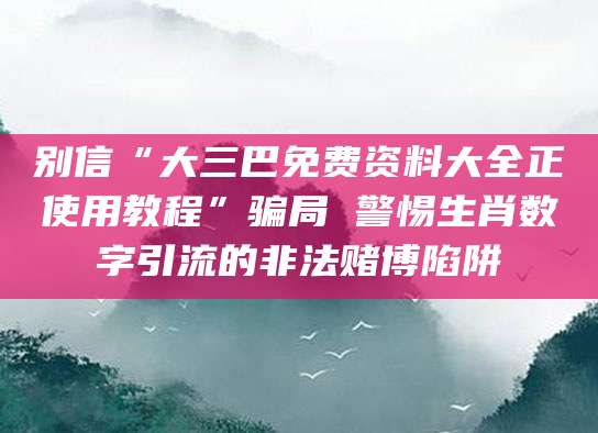别信“大三巴免费资料大全正使用教程”骗局 警惕生肖数字引流的非法赌博陷阱
