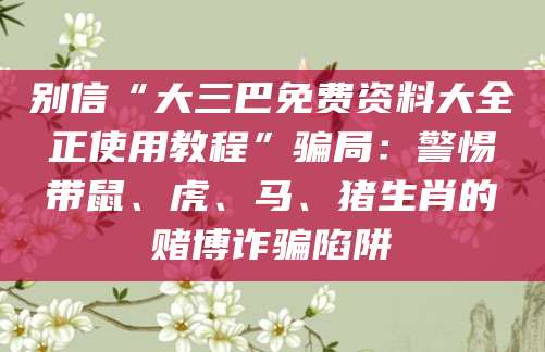 别信“大三巴免费资料大全正使用教程”骗局：警惕带鼠、虎、马、猪生肖的赌博诈骗陷阱