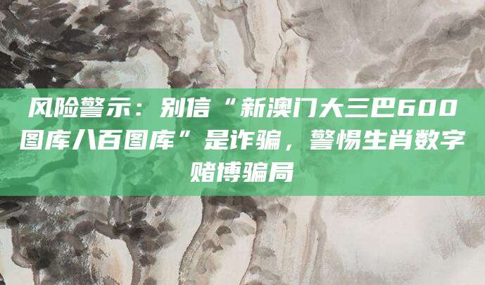 风险警示：别信“新澳门大三巴600图库八百图库”是诈骗，警惕生肖数字赌博骗局