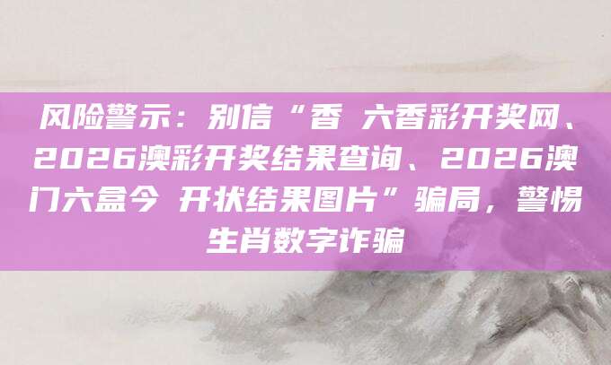 风险警示：别信“香淃六香彩开奖网、2026澳彩开奖结果查询、2026澳门六盒今睌开状结果图片”骗局，警惕生肖数字诈骗